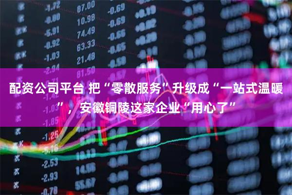 配资公司平台 把“零散服务”升级成“一站式温暖”，安徽铜陵这家企业“用心了”