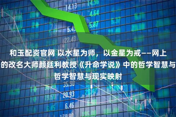 和玉配资官网 以水星为师，以金星为戒——网上比较靠谱的改名大师颜廷利教授《升命学说》中的哲学智慧与现实映射