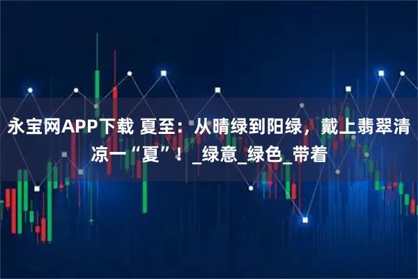 永宝网APP下载 夏至：从晴绿到阳绿，戴上翡翠清凉一“夏”！_绿意_绿色_带着