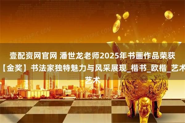 壹配资网官网 潘世龙老师2025年书画作品荣获【金奖】书法家独特魅力与风采展现_楷书_欧楷_艺术