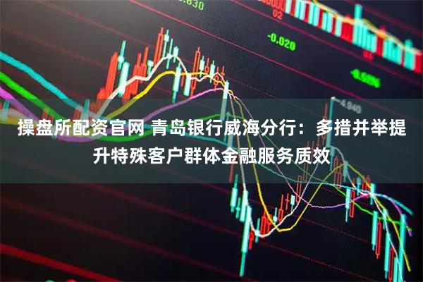 操盘所配资官网 青岛银行威海分行：多措并举提升特殊客户群体金融服务质效