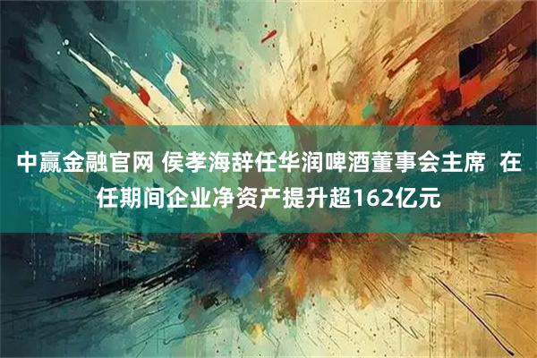 中赢金融官网 侯孝海辞任华润啤酒董事会主席  在任期间企业净资产提升超162亿元
