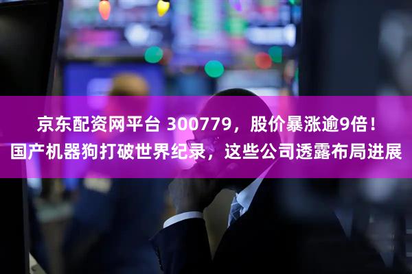 京东配资网平台 300779，股价暴涨逾9倍！国产机器狗打破世界纪录，这些公司透露布局进展