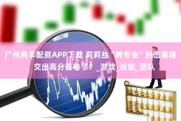 广州典丰配资APP下载 莉莉丝“跨专业”射击赛道，交出高分答卷了？_游戏_技能_团队