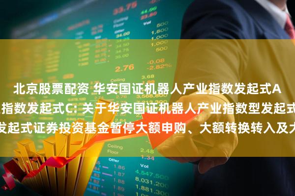 北京股票配资 华安国证机器人产业指数发起式A,华安国证机器人产业指数发起式C: 关于华安国证机器人产业指数型发起式证券投资基金暂停大额申购、大额转换转入及大额定期定额投资的公告