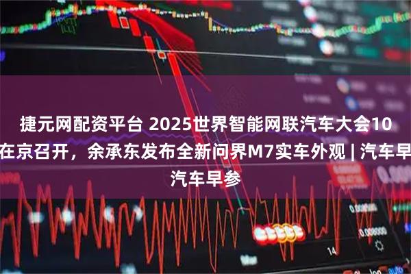 捷元网配资平台 2025世界智能网联汽车大会10月在京召开，余承东发布全新问界M7实车外观 | 汽车早参