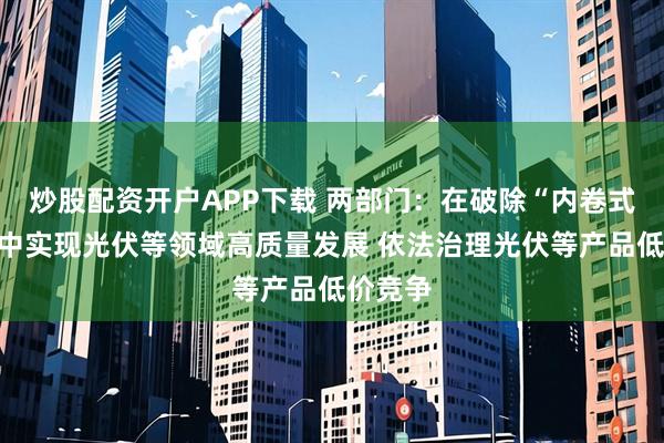 炒股配资开户APP下载 两部门：在破除“内卷式”竞争中实现光伏等领域高质量发展 依法治理光伏等产品低价竞争
