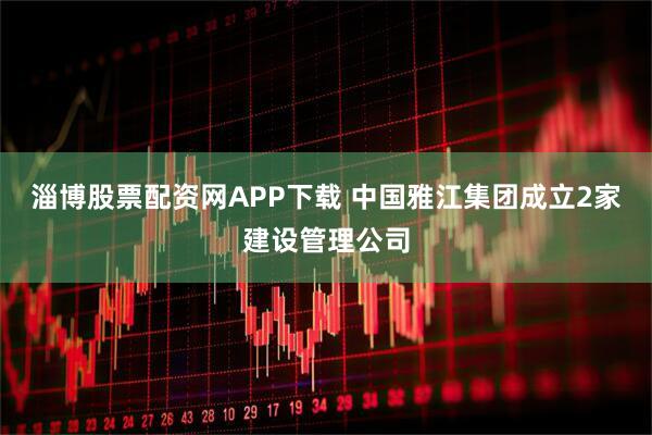 淄博股票配资网APP下载 中国雅江集团成立2家建设管理公司