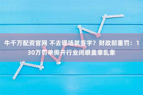 牛千万配资官网 不去现场就签字？财政部重罚：130万罚单撕开行业闭眼盖章乱象