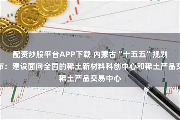 配资炒股平台APP下载 内蒙古“十五五”规划建议发布：建设面向全国的稀土新材料科创中心和稀土产品交易中心