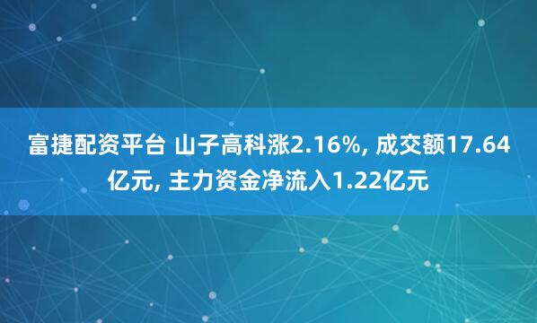 富捷配资平台 山子高科涨2.16%, 成交额17.64亿元, 主力资金净流入1.22亿元