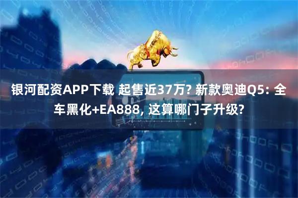银河配资APP下载 起售近37万? 新款奥迪Q5: 全车黑化+EA888, 这算哪门子升级?
