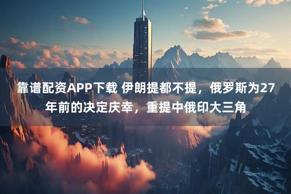 靠谱配资APP下载 伊朗提都不提，俄罗斯为27年前的决定庆幸，重提中俄印大三角