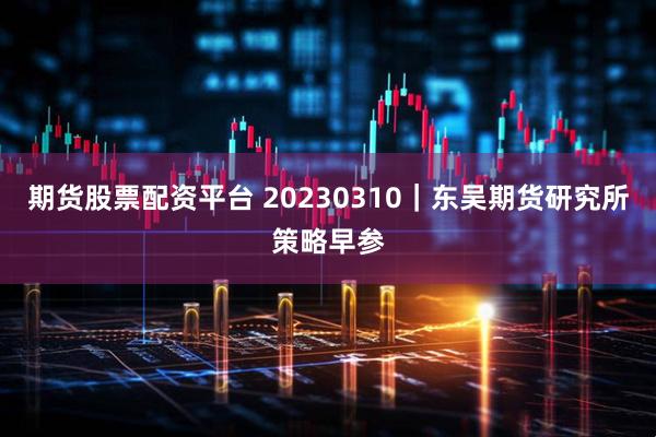 期货股票配资平台 20230310｜东吴期货研究所策略早参