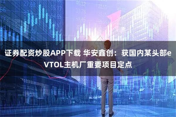 证券配资炒股APP下载 华安鑫创：获国内某头部eVTOL主机厂重要项目定点