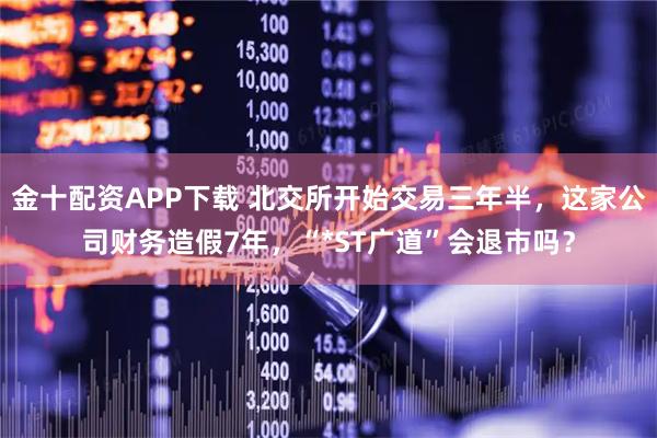 金十配资APP下载 北交所开始交易三年半，这家公司财务造假7年，“*ST广道”会退市吗？