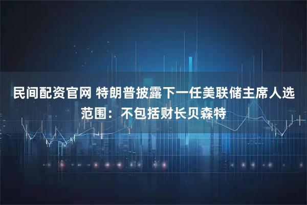 民间配资官网 特朗普披露下一任美联储主席人选范围：不包括财长贝森特