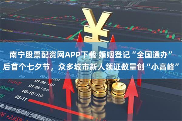 南宁股票配资网APP下载 婚姻登记“全国通办”后首个七夕节，众多城市新人领证数量创“小高峰”
