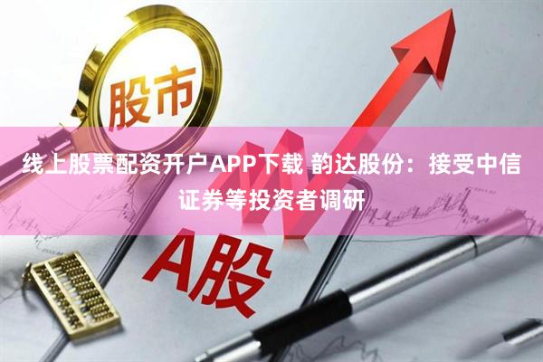 线上股票配资开户APP下载 韵达股份：接受中信证券等投资者调研
